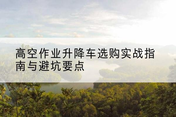 册亨升降车怎么选-高空作业升降车选购实战指南与避坑要点