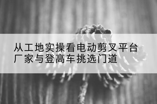 册亨电动剪叉升降平台厂家-从工地实操看电动剪叉平台厂家与登高车挑选门道