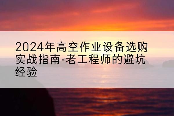 册亨高空作业升降机厂家推荐-2024年高空作业设备选购实战指南-老工程师的避坑经验