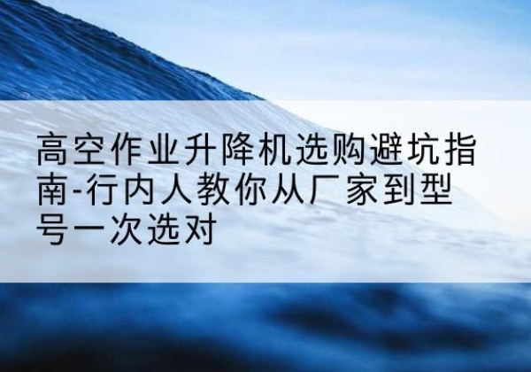 册亨升降平台厂家-高空作业升降机选购避坑指南-行内人教你从厂家到型号一次选对