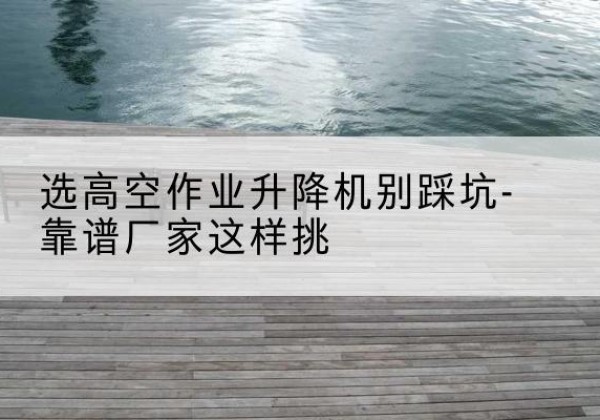 册亨剪叉式升降机厂家-选高空作业升降机别踩坑-靠谱厂家这样挑
