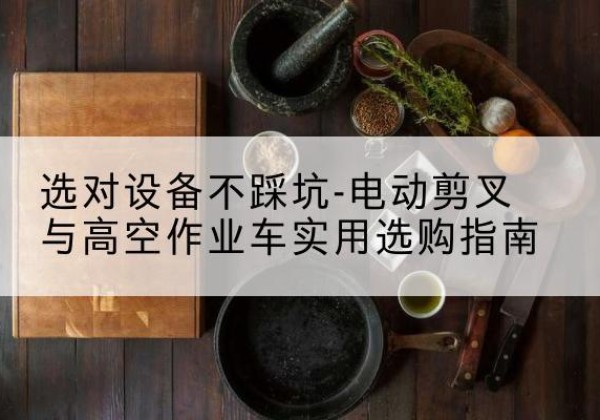 册亨电动剪叉升降平台怎么选-选对设备不踩坑-电动剪叉与高空作业车实用选购指南