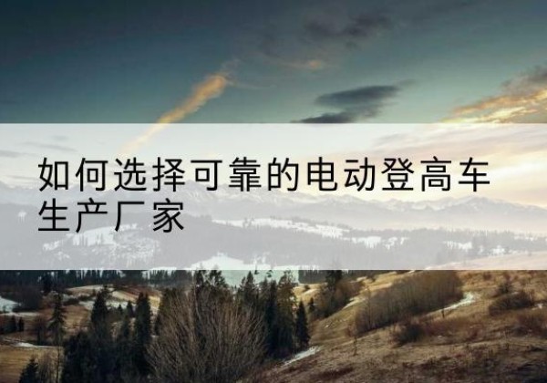 册亨电动登高车厂家-如何选择可靠的电动登高车生产厂家