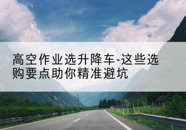 册亨升降车厂家-高空作业选升降车-这些选购要点助你*避坑