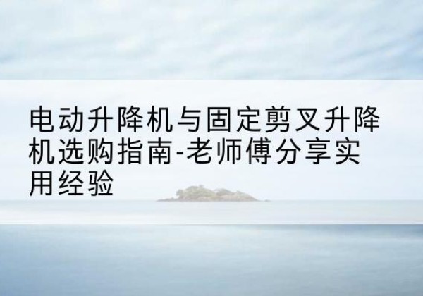册亨电动升降机怎么选-电动升降机与固定剪叉升降机选购指南-老师傅分享实用经验