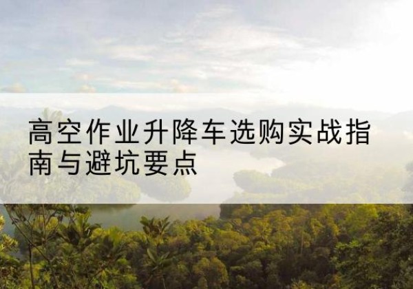 册亨升降车怎么选-高空作业升降车选购实战指南与避坑要点