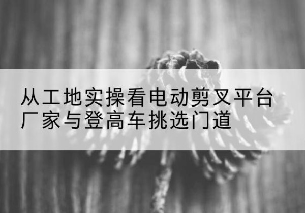 册亨电动剪叉升降平台厂家-从工地实操看电动剪叉平台厂家与登高车挑选门道