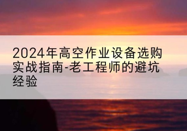 册亨高空作业升降机厂家推荐-2024年高空作业设备选购实战指南-老工程师的避坑经验